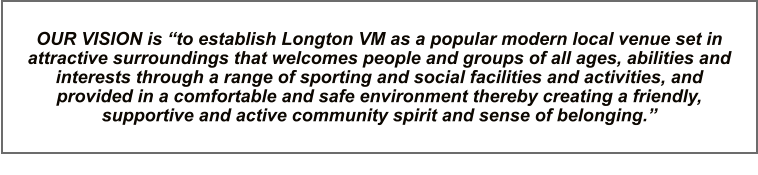 OUR VISION is “to establish Longton VM as a popular modern local venue set in attractive surroundings that welcomes people and groups of all ages, abilities and interests through a range of sporting and social facilities and activities, and provided in a comfortable and safe environment thereby creating a friendly, supportive and active community spirit and sense of belonging.”